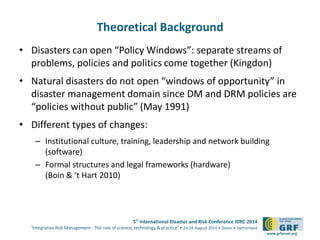 5th International Disaster and Risk Conference IDRC 2014 
‘Integrative Risk Management - The role of science, technology & practice‘ • 24-28 August 2014 • Davos • Switzerland 
www.grforum.org 
Theoretical Background 
• Disasters can open “Policy Windows”: separate streams of 
problems, policies and politics come together (Kingdon) 
• Natural disasters do not open “windows of opportunity” in 
disaster management domain since DM and DRM policies are 
“policies without public” (May 1991) 
• Different types of changes: 
– Institutional culture, training, leadership and network building 
(software) 
– Formal structures and legal frameworks (hardware) 
(Boin & ‘t Hart 2010) 
 