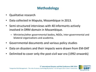 5th International Disaster and Risk Conference IDRC 2014 
‘Integrative Risk Management - The role of science, technology & practice‘ • 24-28 August 2014 • Davos • Switzerland 
www.grforum.org 
Methodology 
• Qualitative research 
• Data collected in Maputo, Mozambique in 2013. 
• Semi-structured interviews with 40 informants actively 
involved in DRM domain in Mozambique. 
– Ministries/other governmental bodies, NGOs, inter-governmental and 
bilateral organisations and academia. 
• Governmental documents and various policy studies 
• Data on disasters and their impacts were drawn from EM-DAT 
• Delimited to cover only the post-civil war era (1992 onwards) 
 