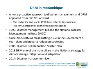 5th International Disaster and Risk Conference IDRC 2014 
‘Integrative Risk Management - The role of science, technology & practice‘ • 24-28 August 2014 • Davos • Switzerland 
www.grforum.org 
DRM in Mozambique 
• A more proactive approach to disaster management and DRM 
appeared from mid 90s onward 
– The end of the civil war in 1992: from relief to development 
– The IDNDR lifted DRM on the international agenda 
• 1999: Disaster management bill and the National Disaster 
Management Institute (INGC) 
• Since 2005 DRM as cross-cutting issue in the Government 5- 
year-plans and poverty reduction strategies 
• 2006: Disaster Risk Reduction Master Plan 
• 2013 DRM one of the main pillars in the National strategy for 
climate change mitigation and adaptation 
• 2014: Disaster management law 
 