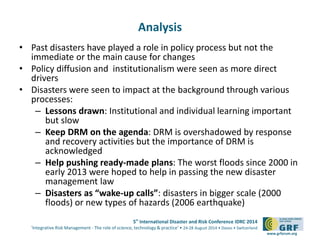 5th International Disaster and Risk Conference IDRC 2014 
‘Integrative Risk Management - The role of science, technology & practice‘ • 24-28 August 2014 • Davos • Switzerland 
www.grforum.org 
Analysis 
• Past disasters have played a role in policy process but not the 
immediate or the main cause for changes 
• Policy diffusion and institutionalism were seen as more direct 
drivers 
• Disasters were seen to impact at the background through various 
processes: 
– Lessons drawn: Institutional and individual learning important 
but slow 
– Keep DRM on the agenda: DRM is overshadowed by response 
and recovery activities but the importance of DRM is 
acknowledged 
– Help pushing ready-made plans: The worst floods since 2000 in 
early 2013 were hoped to help in passing the new disaster 
management law 
– Disasters as “wake-up calls”: disasters in bigger scale (2000 
floods) or new types of hazards (2006 earthquake) 
 