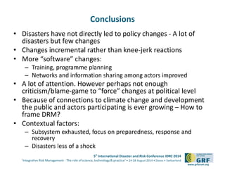 5th International Disaster and Risk Conference IDRC 2014 
‘Integrative Risk Management - The role of science, technology & practice‘ • 24-28 August 2014 • Davos • Switzerland 
www.grforum.org 
Conclusions 
• Disasters have not directly led to policy changes - A lot of 
disasters but few changes 
• Changes incremental rather than knee-jerk reactions 
• More “software” changes: 
– Training, programme planning 
– Networks and information sharing among actors improved 
• A lot of attention. However perhaps not enough 
criticism/blame-game to “force” changes at political level 
• Because of connections to climate change and development 
the public and actors participating is ever growing – How to 
frame DRM? 
• Contextual factors: 
– Subsystem exhausted, focus on preparedness, response and 
recovery 
– Disasters less of a shock 
 