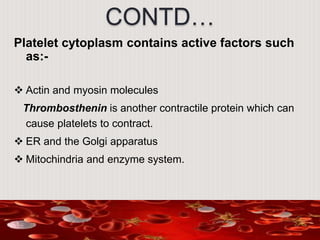 CONTD…
Platelet cytoplasm contains active factors such
as:-
 Actin and myosin molecules
Thrombosthenin is another contractile protein which can
cause platelets to contract.
 ER and the Golgi apparatus
 Mitochindria and enzyme system.
 