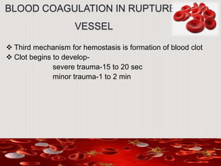 BLOOD COAGULATION IN RUPTURED
VESSEL
 Third mechanism for hemostasis is formation of blood clot
 Clot begins to develop-
severe trauma-15 to 20 sec
minor trauma-1 to 2 min
 