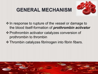 GENERAL MECHANISM
In response to rupture of the vessel or damage to
the blood itself-formation of prothrombin activator
Prothrombin activator catalyzes conversion of
prothrombin to thrombin
Thrombin catalyzes fibrinogen into fibrin fibers.
 