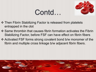 Contd…
 Then Fibrin Stabilizing Factor is released from platelets
entrapped in the clot
 Same thrombin that causes fibrin formation activates the Fibrin
Stabilizing Factor, before FSF can have effect on fibrin fibers
 Activated FSF forms strong covalent bond b/w monomer of the
fibrin and multiple cross linkage b/w adjacent fibrin fibers.
 
