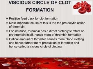 VISCIOUS CIRCLE OF CLOT
FORMATION
 Positive feed back for clot formation
 Most important cause of this is the the proteolytic action
of thrombin
 For instance, thrombin has a direct proteolytic effect on
prothrombin itself, hence more of thrombin formation
 Critical amount of thrombin causes more blood clotting
and hence further more production of thrombin and
hence called a vicious circle of clotting.
 