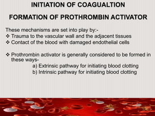 INITIATION OF COAGUALTION
FORMATION OF PROTHROMBIN ACTIVATOR
These mechanisms are set into play by:-
 Trauma to the vascular wall and the adjacent tissues
 Contact of the blood with damaged endothelial cells
 Prothrombin activator is generally considered to be formed in
these ways-
a) Extrinsic pathway for initiating blood clotting
b) Intrinsic pathway for initiating blood clotting
 