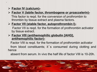 .
 Factor IV (calcium)-
 Factor V (labile factor, thrombogene or proaccelerin)-
This factor is reqd. for the conversion of prothrombin to
thrombin by tissue extract and plasma factors.
 Factor VII (stable factor, autoprothrombin I)-
Factor VII is reqd. for the formation of prothrombin activator
by tissue extract.
 Factor VIII (antihemophilic globulin [AHG],
antihemophilic factor)-
Factor VIII is reqd. for the formation of prothrombin activator
from blood constituents; it’s consumed during clotting and
hence
absent from serum. In vivo the half life of factor VIII is 10-20h.
 