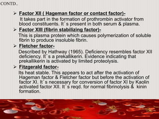  Factor XII ( Hageman factor or contact factor)-
It takes part in the formation of prothrombin activator from
blood constituents. It’s present in both serum & plasma.
 Factor XIII (fibrin stabilizing factor)-
This is plasma protein which causes polymerization of soluble
fibrin to produce insoluble fibrin.
 Fletcher factor-
Described by Hathway (1965). Deficiency resembles factor XII
deficiency. It’s a prekallikerin. Evidence indicating that
prekallikerin is activated by limited proteolysis.
 Fitzgerald factor-
Its heat stable. This appears to act after the activation of
Hageman factor & Fletcher factor but before the activation of
factor XI. It’s necessary for conversion of factor XI by Kaolin
activated factor XII. It’s reqd. for normal fibrinolysis & kinin
formation.
CONTD..
 
