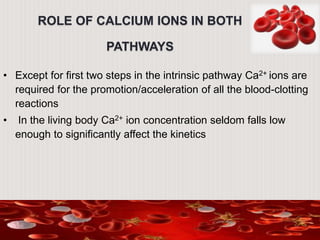 ROLE OF CALCIUM IONS IN BOTH
PATHWAYS
• Except for first two steps in the intrinsic pathway Ca2+ ions are
required for the promotion/acceleration of all the blood-clotting
reactions
• In the living body Ca2+ ion concentration seldom falls low
enough to significantly affect the kinetics
 