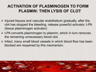 ACTIVATION OF PLASMINOGEN TO FORM
PLASMIN: THEN LYSIS OF CLOT
 Injured tissues and vascular endothelium gradually, after the
clot has stopped the bleeding, release powerful activator, t-PA
(tissue plasminogen activator)
 t-PA converts plasminogen to plasmin, which in turn removes
the remaining unnecessary blood clot.
 Infact, many small blood vessels in which blood flow has been
blocked are reopened by this mechanism.
 