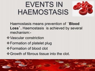 EVENTS IN
HAEMOSTASIS
Haemostasis means prevention of ‘Blood
Loss’. Haemostasis is achieved by several
mechanism:-
Vascular constriction
Formation of platelet plug
Formation of blood clot
Growth of fibrous tissue into the clot.
 