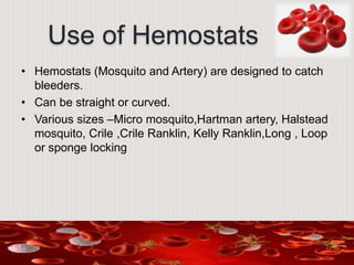 Use of Hemostats
• Hemostats (Mosquito and Artery) are designed to catch
bleeders.
• Can be straight or curved.
• Various sizes –Micro mosquito,Hartman artery, Halstead
mosquito, Crile ,Crile Ranklin, Kelly Ranklin,Long , Loop
or sponge locking
 