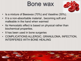 Bone wax
• Is a mixture of Beeswax (70%) and Vaseline (30%).
• It is a non-absorbable material , becoming soft and
malleable in the hand when warmed
• Its Hemostatic effect is based on physical rather than
biochemical properties.
• It has been used in bone surgeries
• COMPLICATIONS:ALLERGIC, GRANULOMA, INFECTION,
INTERFERES WITH BONE HEALING
 