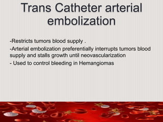Trans Catheter arterial
embolization
-Restricts tumors blood supply .
-Arterial embolization preferentially interrupts tumors blood
supply and stalls growth until neovascularization
- Used to control bleeding in Hemangiomas
 