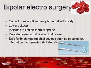 Bipolar electro surgery
• Current does not flow through the patient’s body
• Lower voltage
• Indicated in limited thermal spread
• Delicate tissue, small anatomical tissue
• Safe for implanted medical devices such as pacemaker,
internal cardioconverter fibrillator etc.
 