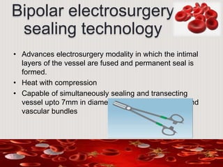 Bipolar electrosurgery
sealing technology
• Advances electrosurgery modality in which the intimal
layers of the vessel are fused and permanent seal is
formed.
• Heat with compression
• Capable of simultaneously sealing and transecting
vessel upto 7mm in diameter, large tissue pedicle and
vascular bundles
 