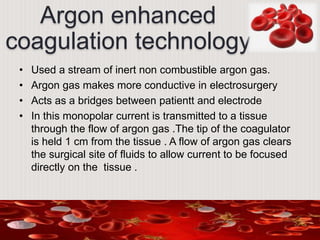 Argon enhanced
coagulation technology
• Used a stream of inert non combustible argon gas.
• Argon gas makes more conductive in electrosurgery
• Acts as a bridges between patientt and electrode
• In this monopolar current is transmitted to a tissue
through the flow of argon gas .The tip of the coagulator
is held 1 cm from the tissue . A flow of argon gas clears
the surgical site of fluids to allow current to be focused
directly on the tissue .
 