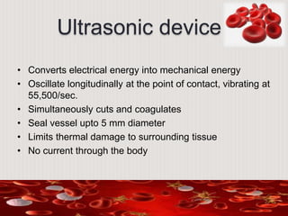 Ultrasonic device
• Converts electrical energy into mechanical energy
• Oscillate longitudinally at the point of contact, vibrating at
55,500/sec.
• Simultaneously cuts and coagulates
• Seal vessel upto 5 mm diameter
• Limits thermal damage to surrounding tissue
• No current through the body
 