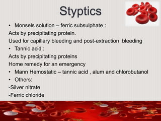 Styptics
• Monsels solution – ferric subsulphate :
Acts by precipitating protein.
Used for capillary bleeding and post-extraction bleeding
• Tannic acid :
Acts by precipitating proteins
Home remedy for an emergency
• Mann Hemostatic – tannic acid , alum and chlorobutanol
• Others:
-Silver nitrate
-Ferric chloride
 