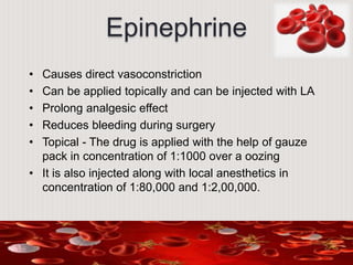 Epinephrine
• Causes direct vasoconstriction
• Can be applied topically and can be injected with LA
• Prolong analgesic effect
• Reduces bleeding during surgery
• Topical - The drug is applied with the help of gauze
pack in concentration of 1:1000 over a oozing
• It is also injected along with local anesthetics in
concentration of 1:80,000 and 1:2,00,000.
 