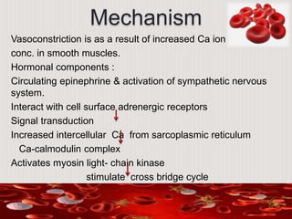 Mechanism
Vasoconstriction is as a result of increased Ca ion
conc. in smooth muscles.
Hormonal components :
Circulating epinephrine & activation of sympathetic nervous
system.
Interact with cell surface adrenergic receptors
Signal transduction
Increased intercellular Ca from sarcoplasmic reticulum
Ca-calmodulin complex
Activates myosin light- chain kinase
stimulate cross bridge cycle
 