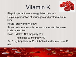 Vitamin K
• Plays important role in coagulation process
• Helps in production of fibrinogen and prothrombin in
liver
• Route- orally and IV(slow)
• IM and subcutaneous is not recommended because
irratic absorption
• Dose- Males: 120 mcg/day PO
• Females: 90 mcg/day PO
• 5-10 mg IV (dilute in 50 mL IV fluid and infuse over 20
min
 