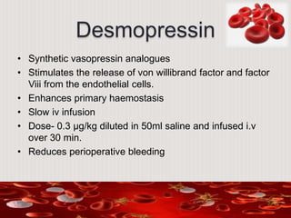 Desmopressin
• Synthetic vasopressin analogues
• Stimulates the release of von willibrand factor and factor
Viii from the endothelial cells.
• Enhances primary haemostasis
• Slow iv infusion
• Dose- 0.3 µg/kg diluted in 50ml saline and infused i.v
over 30 min.
• Reduces perioperative bleeding
 