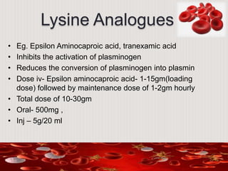 Lysine Analogues
• Eg. Epsilon Aminocaproic acid, tranexamic acid
• Inhibits the activation of plasminogen
• Reduces the conversion of plasminogen into plasmin
• Dose iv- Epsilon aminocaproic acid- 1-15gm(loading
dose) followed by maintenance dose of 1-2gm hourly
• Total dose of 10-30gm
• Oral- 500mg ,
• Inj – 5g/20 ml
 