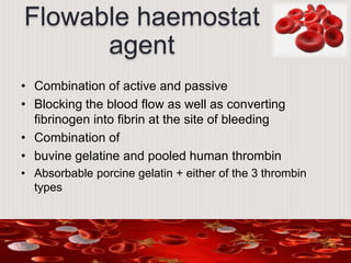 Flowable haemostat
agent
• Combination of active and passive
• Blocking the blood flow as well as converting
fibrinogen into fibrin at the site of bleeding
• Combination of
• buvine gelatine and pooled human thrombin
• Absorbable porcine gelatin + either of the 3 thrombin
types
 