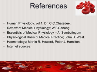 References
• Human Physiology, vol.1; Dr. C.C.Chaterjee.
• Review of Medical Physiology; W.F.Ganong
• Essentials of Medical Physiology – A. Sembulingum
• Physiological Basis of Medical Practice; John B. West.
• Haematology; Martin R. Howard, Peter J. Hamilton.
• Internet sources
 