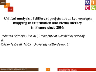 Critical analysis of different projets about key concepts
          mapping in information and media literacy
                      in France since 2006.

Jacques Kerneis, CREAD, University of Occidental Brittany :
&
Olivier le Deuff, MICA, University of Bordeaux 3




Jacques KERNEIS & Olivier LE DEUFF   1   ECER 2012 Cadiz
 