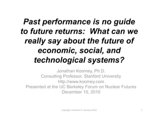 Past performance is no guide
to future returns: What can we
 really say about the future of
     economic, social, and
    technological systems?
                 Jonathan Koomey, Ph.D.
        Consulting Professor, Stanford University
                  http://www.koomey.com
 Presented at the UC Berkeley Forum on Nuclear Futures
                    December 10, 2010


                  Copyright Jonathan G. Koomey 2010      1 
 