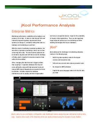JKOOLCLOUD.COM
jKool Performance Analysis
Enterprise Metrics
Monitoring performance, availability and compliance can
produce a lot of data. In order to meet internal SLAs and
externally imposed regulatory requirements these
systems are always on, constantly writing their data to a
database and maintaining an audit trail.
While the intent of monitoring is problem avoidance, the
side effect of pervasive monitoring is that it can be time-
consuming and costly. The data volumes produced can
be viewed as big data and with that comes the challenge
of finding what’s important in massive amounts of data
within the time allotted.
Often, managing this data becomes a bigger problem
than acquiring it. Expensive databases that may not
scale sufficiently, along with high personnel costs and
internal MIPS-based chargebacks are required for this to
be effective. Activities required for database
maintenance such as purging and data reorganization
can have an unexpected adverse impact on the availability
of mission critical applications. They can also negatively
impact adjacent systems such as monitoring and other
enabling technologies that rely on databases.
jKool®
jKool addresses the challenges in maintaining enterprise
metrics in the following ways:
° NoSQL big data repository scales to the largest
volumes and transaction rates
° Self-services access to data reduces personnel costs
° No charges for MIPS utilization
° English-like query language makes its to find the data
you need
jKool’s easy-to-use and highly configurable web dashboard makes analyzing your enterprise metrics data
easy. Queries drive each of the Viewlets which are easily entered using the dynamic Query Builder.
 