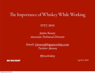 e Importance of Whiskey While Working

                                    FITC 2010

                                   Jamie Kosoy
                            Associate Technical Director

                         Email: j.kosoy@bigspaceship.com
                                   Twitter: jkosoy

                                   #ﬁtcwhiskey
                                                           April 25, 2010




Monday, April 26, 2010
 