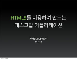 HTML5를 이용하여 만드는 
데스크탑 어플리케이션 
컨버전스UI개발팀 
이진권 
13년 3월 18일 월 
 