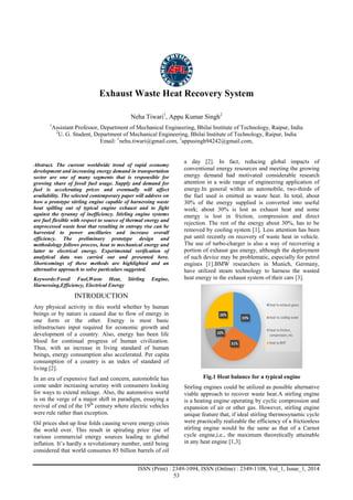 Advance Physics Letter
________________________________________________________________________________
ISSN (Print) : 2349-1094, ISSN (Online) : 2349-1108, Vol_1, Issue_1, 2014
53
Exhaust Waste Heat Recovery System
Neha Tiwari1
, Appu Kumar Singh2
1
Assistant Professor, Department of Mechanical Engineering, Bhilai Institute of Technology, Raipur, India
2
U. G. Student, Department of Mechanical Engineering, Bhilai Institute of Technology, Raipur, India
Email: 1
nehu.tiwari@gmail.com, 2
appusingh94242@gmail.com,
Abstract. The current worldwide trend of rapid economy
development and increasing energy demand in transportation
sector are one of many segments that is responsible for
growing share of fossil fuel usage. Supply and demand for
fuel is accelerating prices and eventually will affect
availability. The selected contemporary paper will address on
how a prototype stirling engine capable of harnessing waste
heat spilling out of typical engine exhaust and to fight
against the tyranny of inefficiency. Stirling engine systems
are fuel flexible with respect to source of thermal energy and
unprocessed waste heat that resulting in entropy rise can be
harvested to power ancillaries and increase overall
efficiency. The preliminary prototype design and
methodology follows process, heat to mechanical energy and
latter to electrical energy. Experimental verification of
analytical data was carried out and presented here.
Shortcomings of these methods are highlighted and an
alternative approach to solve particulars suggested.
Keywords:Fossil Fuel,Waste Heat, Stirling Engine,
Harnessing,Efficiency, Electrical Energy
INTRODUCTION
Any physical activity in this world whether by human
beings or by nature is caused due to flow of energy in
one form or the other. Energy is most basic
infrastructure input required for economic growth and
development of a country. Also, energy has been life
blood for continual progress of human civilization.
Thus, with an increase in living standard of human
beings, energy consumption also accelerated. Per capita
consumption of a country is an index of standard of
living [2].
In an era of expensive fuel and concern, automobile has
come under increasing scrutiny with consumers looking
for ways to extend mileage. Also, the automotive world
is on the verge of a major shift in paradigm, essaying a
revival of end of the 19th
century where electric vehicles
were rule rather than exception.
Oil prices shot up four folds causing severe energy crisis
the world over. This result in spiraling price rise of
various commercial energy sources leading to global
inflation. It’s hardly a revolutionary number, until being
considered that world consumes 85 billion barrels of oil
a day [2]. In fact, reducing global impacts of
conventional energy resources and meeting the growing
energy demand had motivated considerable research
attention in a wide range of engineering application of
energy.In general within an automobile, two-thirds of
the fuel used is emitted as waste heat. In total, about
30% of the energy supplied is converted into useful
work; about 30% is lost as exhaust heat and some
energy is lost in friction, compression and direct
rejection. The rest of the energy about 30%, has to be
removed by cooling system [1]. Less attention has been
put until recently on recovery of waste heat in vehicle.
The use of turbo-charger is also a way of recovering a
portion of exhaust gas energy, although the deployment
of such device may be problematic, especially for petrol
engines [1].BMW researchers in Munich, Germany,
have utilized steam technology to harness the wasted
heat energy in the exhaust system of their cars [3].
Fig.1 Heat balance for a typical engine
Stirling engines could be utilized as possible alternative
viable approach to recover waste heat.A stirling engine
is a heating engine operating by cyclic compression and
expansion of air or other gas. However, stirling engine
unique feature that, if ideal stirling thermosynamic cycle
were practically realizable the efficiency of a frictionless
stirling engine would be the same as that of a Carnot
cycle engine,i.e., the maximum theoretically attainable
in any heat engine [1,3].
 