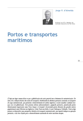 33
Portos e transportes
marítimos
Professor do IST e Membro da
Comissão Executiva da PSA Sines
Jorge P. d’Almeida
É hoje um lugar comum dizer-se que a globalização não seria possível sem o fenómeno da contentorização. De
facto, foi a redução drástica dos custos de transporte, beneficiando da eficiência portuária associada ao transporte
de carga contentorizada, que potenciou o desenvolvimento de cadeias logísticas à escala mundial, condição sine
qua non da globalização. Este processo alterou substancialmente a geografia portuária, penalizando portos
historicamente importantes como Nova Iorque e Liverpool e favorecendo portos distantes dos grandes centros
populacionais como Felixtowe em Inglaterra, Gioia Tauro em Itália e Laem Chabang na Tailândia. Neste artigo
procura-se desenvolver uma perspectiva histórica do transporte contentorizado, com especial enfoque na operação
portuária, e daí tirar ilações para o desenvolvimento sustentado do sector marítimo europeu.
 