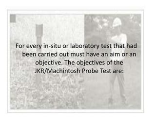 For every in-situ or laboratory test that had
  been carried out must have an aim or an
       objective. The objectives of the
       JKR/Machintosh Probe Test are:
 