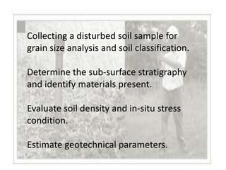 Collecting a disturbed soil sample for
grain size analysis and soil classification.

Determine the sub-surface stratigraphy
and identify materials present.

Evaluate soil density and in-situ stress
condition.

Estimate geotechnical parameters.
 