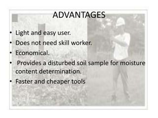 ADVANTAGES
• Light and easy user.
• Does not need skill worker.
• Economical.
•  Provides a disturbed soil sample for moisture
  content determination.
• Faster and cheaper tools
 