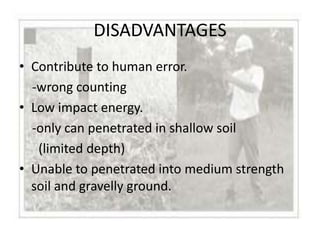 DISADVANTAGES
• Contribute to human error.
  -wrong counting
• Low impact energy.
  -only can penetrated in shallow soil
   (limited depth)
• Unable to penetrated into medium strength
  soil and gravelly ground.
 