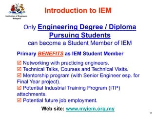 Institution of Engineers
Malaysia
11
Only Engineering Degree / Diploma
Pursuing Students
can become a Student Member of IEM
Web site: www.myiem.org.my
Primary BENEFITS as IEM Student Member
 Networking with practicing engineers.
 Technical Talks, Courses and Technical Visits.
 Mentorship program (with Senior Engineer esp. for
Final Year project).
 Potential Industrial Training Program (ITP)
attachments.
 Potential future job employment.
Introduction to IEM
 