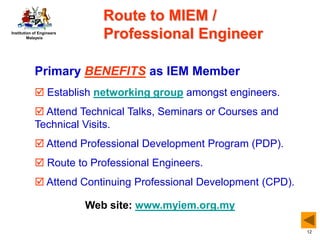 Institution of Engineers
Malaysia
12
Web site: www.myiem.org.my
Primary BENEFITS as IEM Member
 Establish networking group amongst engineers.
 Attend Technical Talks, Seminars or Courses and
Technical Visits.
 Attend Professional Development Program (PDP).
 Route to Professional Engineers.
 Attend Continuing Professional Development (CPD).
Route to MIEM /
Professional Engineer
 