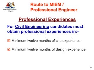 Institution of Engineers
Malaysia
18
Professional Experiences
For Civil Engineering candidates must
obtain professional experiences in:-
 Minimum twelve months of site experience
 Minimum twelve months of design experience
Route to MIEM /
Professional Engineer
 