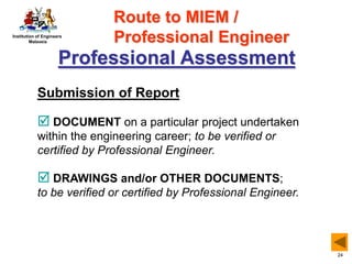 Institution of Engineers
Malaysia
24
Professional Assessment
Submission of Report
 DOCUMENT on a particular project undertaken
within the engineering career; to be verified or
certified by Professional Engineer.
 DRAWINGS and/or OTHER DOCUMENTS;
to be verified or certified by Professional Engineer.
Route to MIEM /
Professional Engineer
 