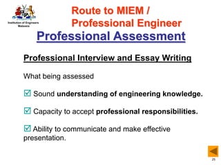 Institution of Engineers
Malaysia
25
Professional Assessment
Professional Interview and Essay Writing
What being assessed
 Sound understanding of engineering knowledge.
 Capacity to accept professional responsibilities.
 Ability to communicate and make effective
presentation.
Route to MIEM /
Professional Engineer
 