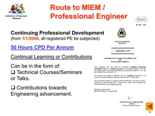 Institution of Engineers
Malaysia
36
Route to MIEM /
Professional Engineer
Continuing Professional Development
(from 1/1/2006, all registered PE be subjected)
50 Hours CPD Per Annum
Continual Learning or Contributions
Can be in the form of:
 Technical Courses/Seminars
or Talks.
 Contributions towards
Engineering advancement.
 