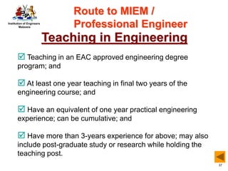 Institution of Engineers
Malaysia
37
Teaching in Engineering
 Teaching in an EAC approved engineering degree
program; and
 At least one year teaching in final two years of the
engineering course; and
 Have an equivalent of one year practical engineering
experience; can be cumulative; and
 Have more than 3-years experience for above; may also
include post-graduate study or research while holding the
teaching post.
Route to MIEM /
Professional Engineer
 