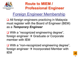 Institution of Engineers
Malaysia
39
Foreign Engineer Membership
 All foreign engineers practicing in Malaysia
must register with the Board of Engineer (BEM)
as a Temporary Engineer
 With a “recognized engineering degree”,
foreign engineer  Graduate or Corporate
member with IEM
 With a “non-recognized engineering degree”,
foreign engineer  Incorporated Member with
IEM
Route to MIEM /
Professional Engineer
 